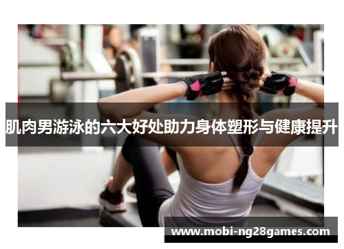 肌肉男游泳的六大好处助力身体塑形与健康提升
