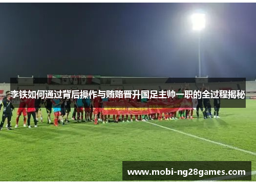 李铁如何通过背后操作与贿赂晋升国足主帅一职的全过程揭秘