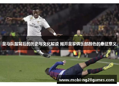 皇马队服背后的历史与文化解读 揭开皇家俱乐部颜色的象征意义