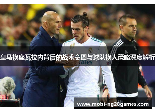 皇马换座瓦拉内背后的战术意图与球队换人策略深度解析