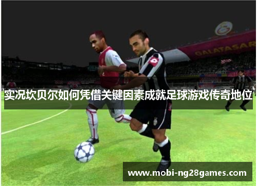 实况坎贝尔如何凭借关键因素成就足球游戏传奇地位