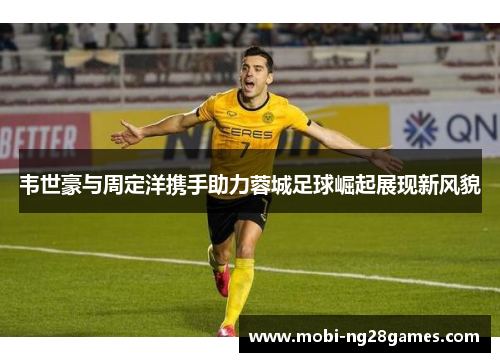 韦世豪与周定洋携手助力蓉城足球崛起展现新风貌