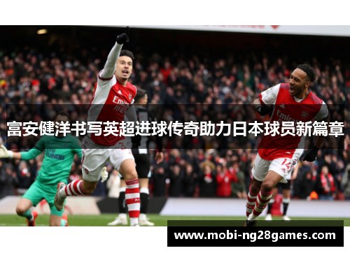 富安健洋书写英超进球传奇助力日本球员新篇章