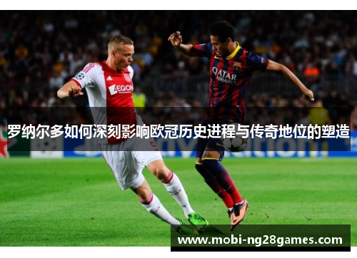 罗纳尔多如何深刻影响欧冠历史进程与传奇地位的塑造